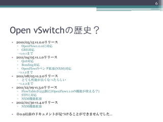 6




Open vSwitchの歴史？
• 2010/03/15 v1.0.0リリース
  ▫ OpenFlow1.0.0に対応
  ▫ GRE対応
  →1.0.1まで
• 2011/04/05 v1.1.0リリース
  ▫ QoS対応
  ▫ Bonding対応
  ▫ OpenFlowのベンダ拡張(NXM)対応
  →1.1.2まで
• 2011/08/03 v1.2.0リリース
  ▫ とても性能が良くなったらしい
  →1.2.2まで
• 2011/12/09 v1.3.0リリース
  ▫   FlowTableが255個に(OpenFlow1.1.0の機能が使える？)
  ▫   STPに対応
  ▫   NXM機能拡張
• 2012/01/30 v1.4.0リリース
  ▫   NXM機能拡張

• ※0.9以前のドキュメントが見つけることができませんでした…
 