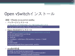 7




Open vSwitchインストール
前提：Ubuntu 10.04 server amd64
• パッケージインストール
  いろんなところでSSL対応したい場合はlibsslを入れる
  # apt-get install make pkg-config gcc autoconf libtool

• Open vSwitchのインストール
  # wget http://openvswitch.org/releases/openvswitch-1.4.0.tar.gz
  # tar zxvf openvswitch-1.4.0.tar.gz
  # cd openvswitch-1.4.0
  # ./boot.sh
  # ./configure --with-linux=/lib/modules/`uname -r`/build
  # make
  # make install
  # insmod datapath/linux/openvswitch_mod.ko


• ovsdbの作成
  # mkdir -p /usr/local/etc/openvswitch
  # ovsdb-tool create /usr/local/etc/openvswitch/conf.db ¥
                      vswitchd/vswitch.ovsschema
 