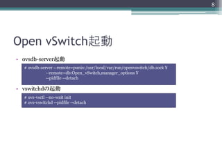 8




Open vSwitch起動
• ovsdb-server起動
  SSL対応したい場合はlibsslを入れる
  # ovsdb-server --remote=punix:/usr/local/var/run/openvswitch/db.sock ¥
             --remote=db:Open_vSwitch,manager_options ¥
             --pidfile --detach

• vswitchdの起動
  # ovs-vsctl --no-wait init
  # ovs-vswitchd --pidfile --detach
 