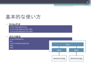 9




基本的な使い方
• Bridge作成
  # ovs-vsctl add-br br0
  # ovs-vsctl add-port br0 eth1
  # ovs-vsctl add-port br0 eth2


• 設定の確認
  # ovs-vsctl list-br
  br0
  # ovs-vsctl list-ports br0
  eth1
                                                br0
  eth2
                                     eth1                eth2


                                  10.0.0.1/24         10.0.0.2/24
 