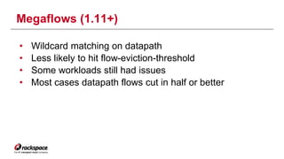 Megaflows (1.11+) 
• Wildcard matching on datapath 
• Less likely to hit flow-eviction-threshold 
• Some workloads still had issues 
• Most cases datapath flows cut in half or better 
 