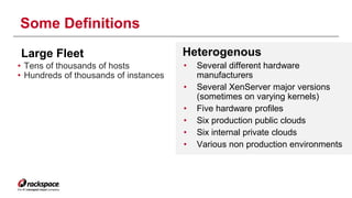 Some Definitions 
Large Fleet Heterogenous 
• Several different hardware 
manufacturers 
• Several XenServer major versions 
(sometimes on varying kernels) 
• Five hardware profiles 
• Six production public clouds 
• Six internal private clouds 
• Various non production environments 
• Tens of thousands of hosts 
• Hundreds of thousands of instances 
 