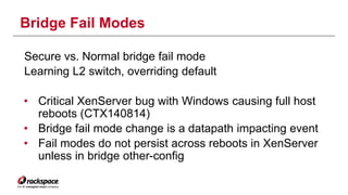 Bridge Fail Modes 
Secure vs. Normal bridge fail mode 
Learning L2 switch, overriding default 
• Critical XenServer bug with Windows causing full host 
reboots (CTX140814) 
• Bridge fail mode change is a datapath impacting event 
• Fail modes do not persist across reboots in XenServer 
unless in bridge other-config 
 