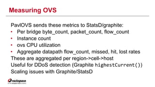 Measuring OVS 
PavlOVS sends these metrics to StatsD/graphite: 
• Per bridge byte_count, packet_count, flow_count 
• Instance count 
• ovs CPU utilization 
• Aggregate datapath flow_count, missed, hit, lost rates 
These are aggregated per region->cell->host 
Useful for DDoS detection (Graphite highestCurrent()) 
Scaling issues with Graphite/StatsD 
 