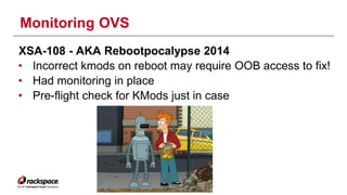Monitoring OVS 
XSA-108 - AKA Rebootpocalypse 2014 
• Incorrect kmods on reboot may require OOB access to fix! 
• Had monitoring in place 
• Pre-flight check for KMods just in case 
 