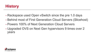 History 
• Rackspace used Open vSwitch since the pre 1.0 days 
• Behind most of First Generation Cloud Servers (Slicehost) 
• Powers 100% of Next Generation Cloud Servers 
• Upgraded OVS on Next Gen hypervisors 9 times over 2 
years 
 