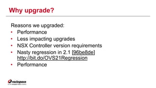 Why upgrade? 
Reasons we upgraded: 
• Performance 
• Less impacting upgrades 
• NSX Controller version requirements 
• Nasty regression in 2.1 [96be8de] 
http://bit.do/OVS21Regression 
• Performance 
 