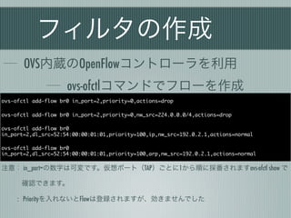 フィルタの作成
       OVS内蔵のOpenFlowコントローラを利用
                     ovs-ofctlコマンドでフローを作成
ovs-ofctl add-flow br0 in_port=2,priority=0,actions=drop

ovs-ofctl add-flow br0 in_port=2,priority=0,nw_src=224.0.0.0/4,actions=drop

ovs-ofctl add-flow br0
in_port=2,dl_src=52:54:00:00:01:01,priority=100,ip,nw_src=192.0.2.1,actions=normal

ovs-ofctl add-flow br0
in_port=2,dl_src=52:54:00:00:01:01,priority=100,arp,nw_src=192.0.2.1,actions=normal

注意： in_port=の数字は可変です。仮想ポート（TAP）ごとに1から順に採番されますovs-ofctl show で

   確認できます。

     : Priorityを入れないとFlowは登録されますが、効きませんでした
 
