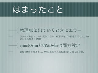 はまったこと

物理NICに出ていくときにエラー
ググッても出てこない変なエラー！NICドライバの相性？でした。Intel
にしたら解決！HP NIC・・・


qemuのvlanとOVSのvlanは両方設定
qemuでVM作ったあとに、OVSにもちゃんとVLANの割り当てが必要。
 