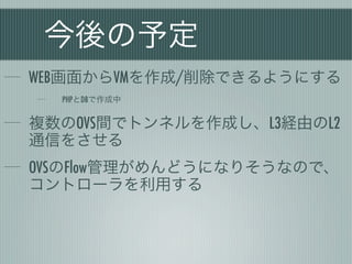 今後の予定
WEB画面からVMを作成/削除できるようにする
  PHPとDBで作成中


複数のOVS間でトンネルを作成し、L3経由のL2
通信をさせる
OVSのFlow管理がめんどうになりそうなので、
コントローラを利用する
 
