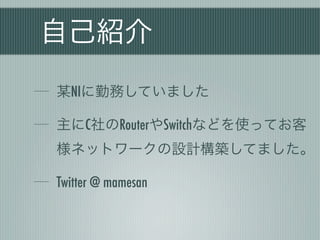 自己紹介
某NIに勤務していました

主にC社のRouterやSwitchなどを使ってお客
様ネットワークの設計構築してました。

Twitter @ mamesan
 