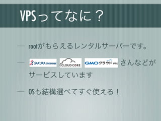 VPSってなに？
rootがもらえるレンタルサーバーです。

               さんなどが
サービスしています

OSも結構選べてすぐ使える！
 