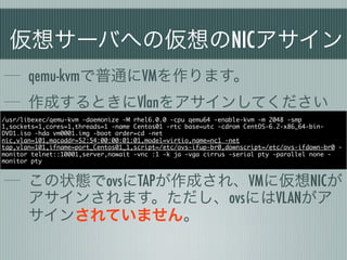 仮想サーバへの仮想のNICアサイン
       qemu-kvmで普通にVMを作ります。
       作成するときにVlanをアサインしてください
/usr/libexec/qemu-kvm -daemonize -M rhel6.0.0 -cpu qemu64 -enable-kvm -m 2048 -smp
1,sockets=1,cores=1,threads=1 -name Centos01 -rtc base=utc -cdrom CentOS-6.2-x86_64-bin-
DVD1.iso -hda vm0001.img -boot order=cd -net
nic,vlan=101,macaddr=52:54:00:00:01:01,model=virtio,name=nc1 -net
tap,vlan=101,ifname=port_Centos01_1,script=/etc/ovs-ifup-br0,downscript=/etc/ovs-ifdown-br0 -
monitor telnet::10001,server,nowait -vnc :1 -k ja -vga cirrus -serial pty -parallel none -
monitor pty


       この状態でovsにTAPが作成され、VMに仮想NICが
       アサインされます。ただし、ovsにはVLANがア
       サインされていません。
 