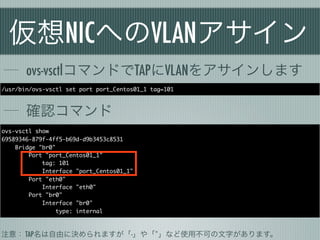 仮想NICへのVLANアサイン
       ovs-vsctlコマンドでTAPにVLANをアサインします
/usr/bin/ovs-vsctl set port port_Centos01_1 tag=101



       確認コマンド
ovs-vsctl show
69589346-879f-4ff5-b69d-d9b3453c8531
    Bridge "br0"
        Port "port_Centos01_1"
            tag: 101
            Interface "port_Centos01_1"
        Port "eth0"
            Interface "eth0"
        Port "br0"
            Interface "br0"
                 type: internal



注意： TAP名は自由に決められますが「-」や「*」など使用不可の文字があります。
 