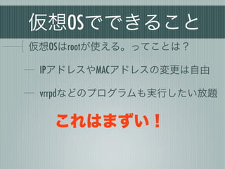 仮想OSでできること
仮想OSはrootが使える。ってことは？

 IPアドレスやMACアドレスの変更は自由

 vrrpdなどのプログラムも実行したい放題

   これはまずい！
 