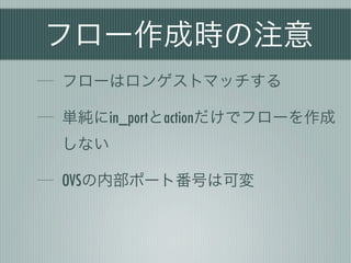 フロー作成時の注意
フローはロンゲストマッチする

単純にin_portとactionだけでフローを作成
しない

OVSの内部ポート番号は可変
 