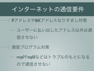 インターネットの通信要件
IPアドレスやMACアドレスなりすまし対策

 ユーザーに払い出したアドレス以外は通
 信させない

通信プログラム対策

 vrrpdやospfdなどはトラブルのもとになる
 ので通信させない
 