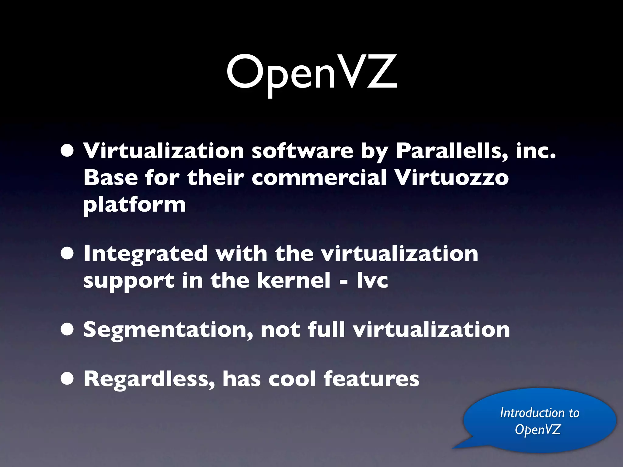 OpenVZ
• Virtualization software by Parallells, inc.
  Base for their commercial Virtuozzo
  platform

• Integrated with the virtualization
  support in the kernel - lvc

• Segmentation, not full virtualization
• Regardless, has cool features
                                       Introduction to
                                          OpenVZ
 