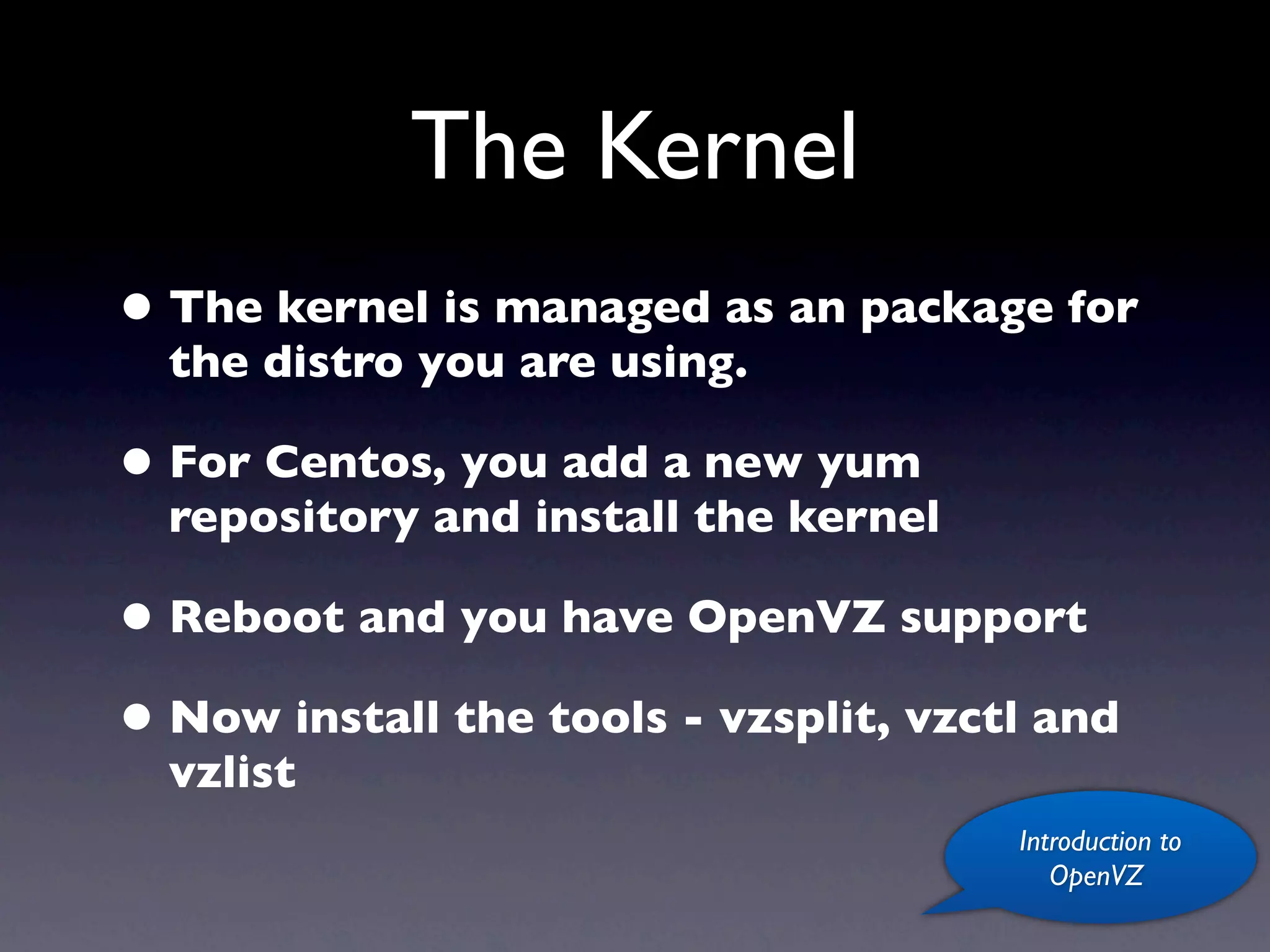 The Kernel
• The kernel is managed as an package for
  the distro you are using.

• For Centos, you add a new yum
  repository and install the kernel

• Reboot and you have OpenVZ support
• Now install the tools - vzsplit, vzctl and
  vzlist
                                       Introduction to
                                          OpenVZ
 