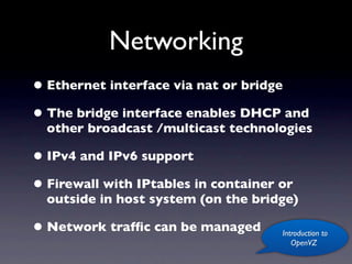 Networking
• Ethernet interface via nat or bridge
• The bridge interface enables DHCP and
  other broadcast /multicast technologies

• IPv4 and IPv6 support
• Firewall with IPtables in container or
  outside in host system (on the bridge)

• Network trafﬁc can be managed       Introduction to
                                         OpenVZ
 