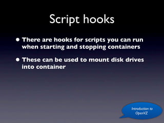 Script hooks
• There are hooks for scripts you can run
  when starting and stopping containers

• These can be used to mount disk drives
  into container




                                     Introduction to
                                        OpenVZ
 