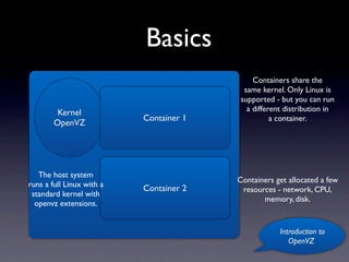 Basics
                                              Containers share the
                                           same kernel. Only Linux is
                                          supported - but you can run
         Kernel                             a different distribution in
                           Container 1              a container.
        OpenVZ




   The host system
                                         Containers get allocated a few
runs a full Linux with a
                           Container 2    resources - network, CPU,
 standard kernel with
                                                memory, disk.
  openvz extensions.


                                                      Introduction to
                                                         OpenVZ
 