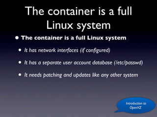 The container is a full
        Linux system
• The container is a full Linux system
 • It has network interfaces (if conﬁgured)
 • It has a separate user account database (/etc/passwd)
 • It needs patching and updates like any other system

                                                Introduction to
                                                   OpenVZ
 