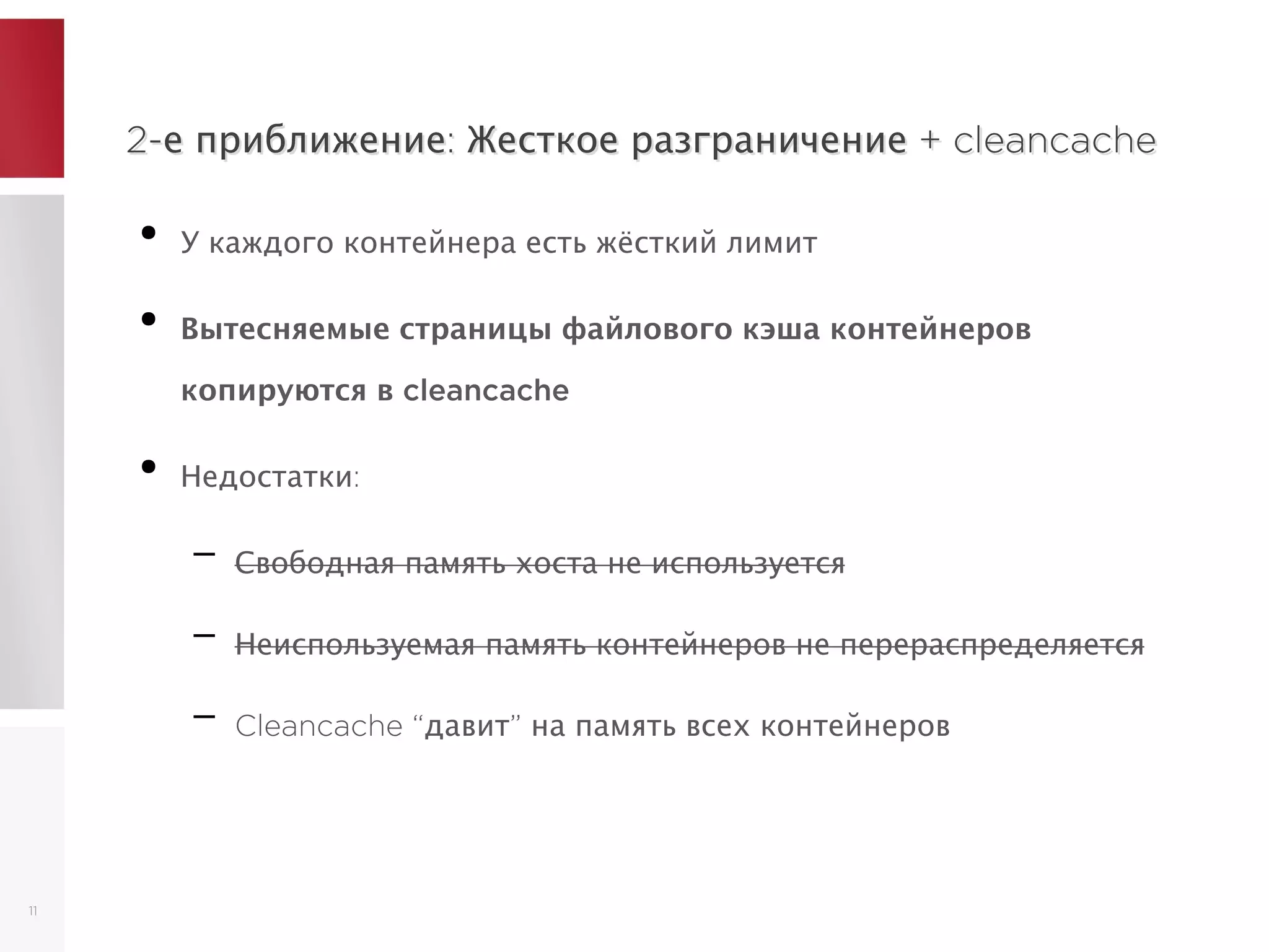 2-е приближение: Жесткое разграничение + cleancache2-е приближение: Жесткое разграничение + cleancache
●
У каждого контейнера есть жёсткий лимит
●
Вытесняемые страницы файлового кэша контейнеров
копируются в cleancache
●
Недостатки:
– Свободная память хоста не используется
– Неиспользуемая память контейнеров не перераспределяется
– Cleancache “давит” на память всех контейнеров
11
 