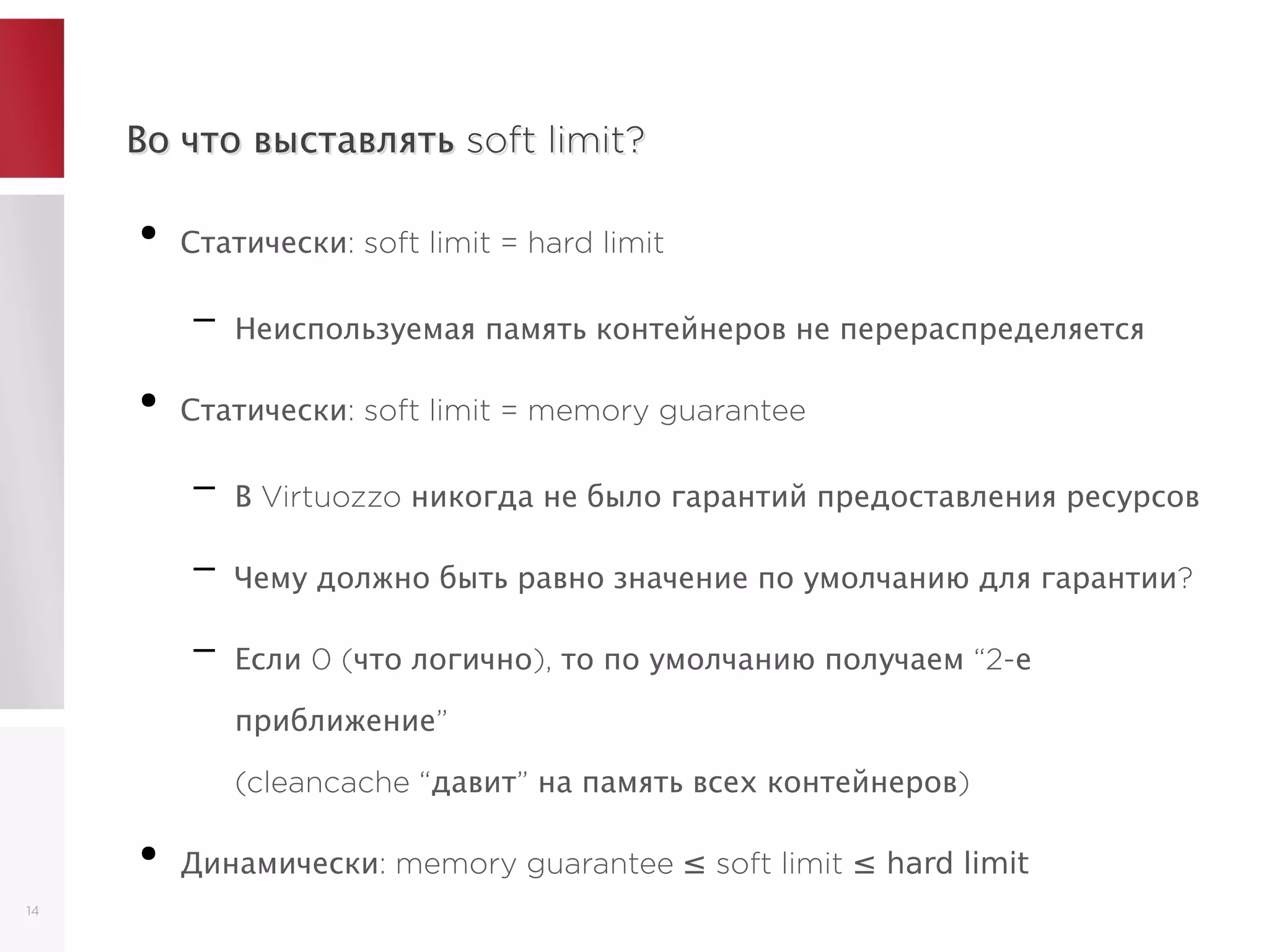 Во что выставлять soft limit?Во что выставлять soft limit?
●
Статически: soft limit = hard limit
– Неиспользуемая память контейнеров не перераспределяется
●
Статически: soft limit = memory guarantee
– В Virtuozzo никогда не было гарантий предоставления ресурсов
– Чему должно быть равно значение по умолчанию для гарантии?
– Если 0 (что логично), то по умолчанию получаем “2-е
приближение”
(cleancache “давит” на память всех контейнеров)
●
Динамически: memory guarantee ≤ soft limit ≤ hard limit
14
 