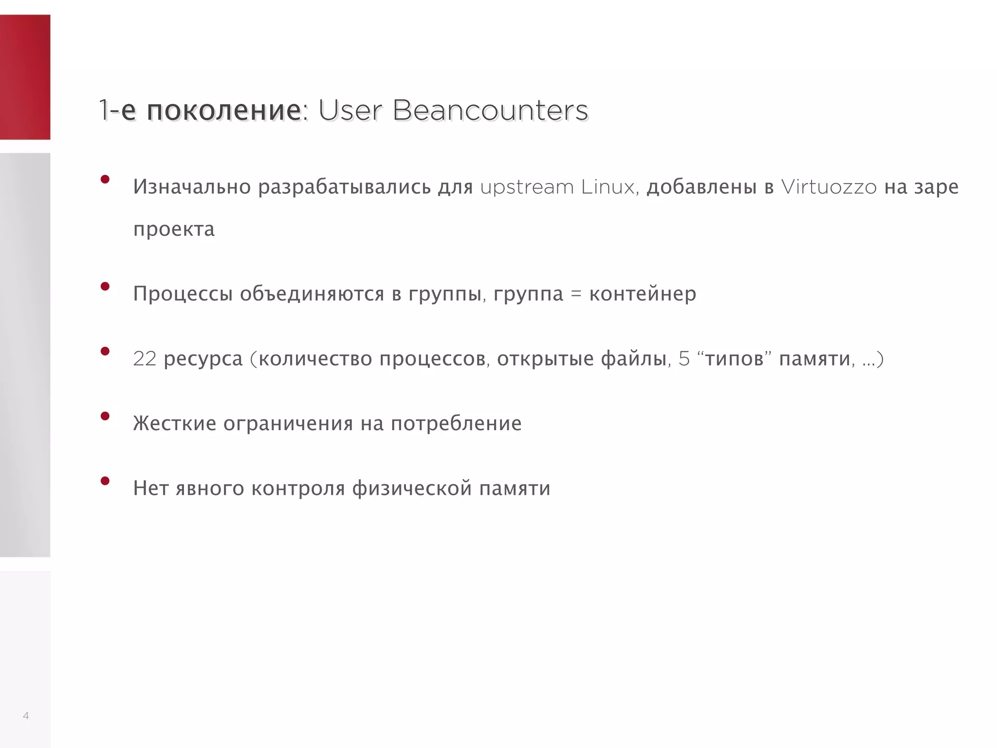 1-е поколение: User Beancounters1-е поколение: User Beancounters
• Изначально разрабатывались для upstream Linux, добавлены в Virtuozzo на заре
проекта
• Процессы объединяются в группы, группа = контейнер
• 22 ресурса (количество процессов, открытые файлы, 5 “типов” памяти, ...)
• Жесткие ограничения на потребление
• Нет явного контроля физической памяти
4
 