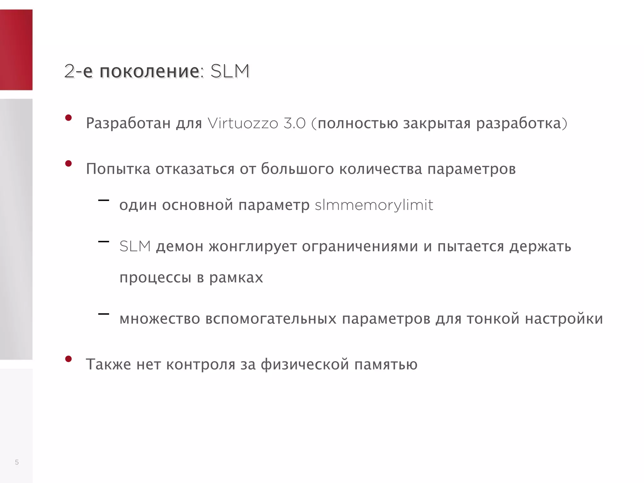 2-е поколение: SLM2-е поколение: SLM
• Разработан для Virtuozzo 3.0 (полностью закрытая разработка)
• Попытка отказаться от большого количества параметров
– один основной параметр slmmemorylimit
– SLM демон жонглирует ограничениями и пытается держать
процессы в рамках
– множество вспомогательных параметров для тонкой настройки
• Также нет контроля за физической памятью
5
 