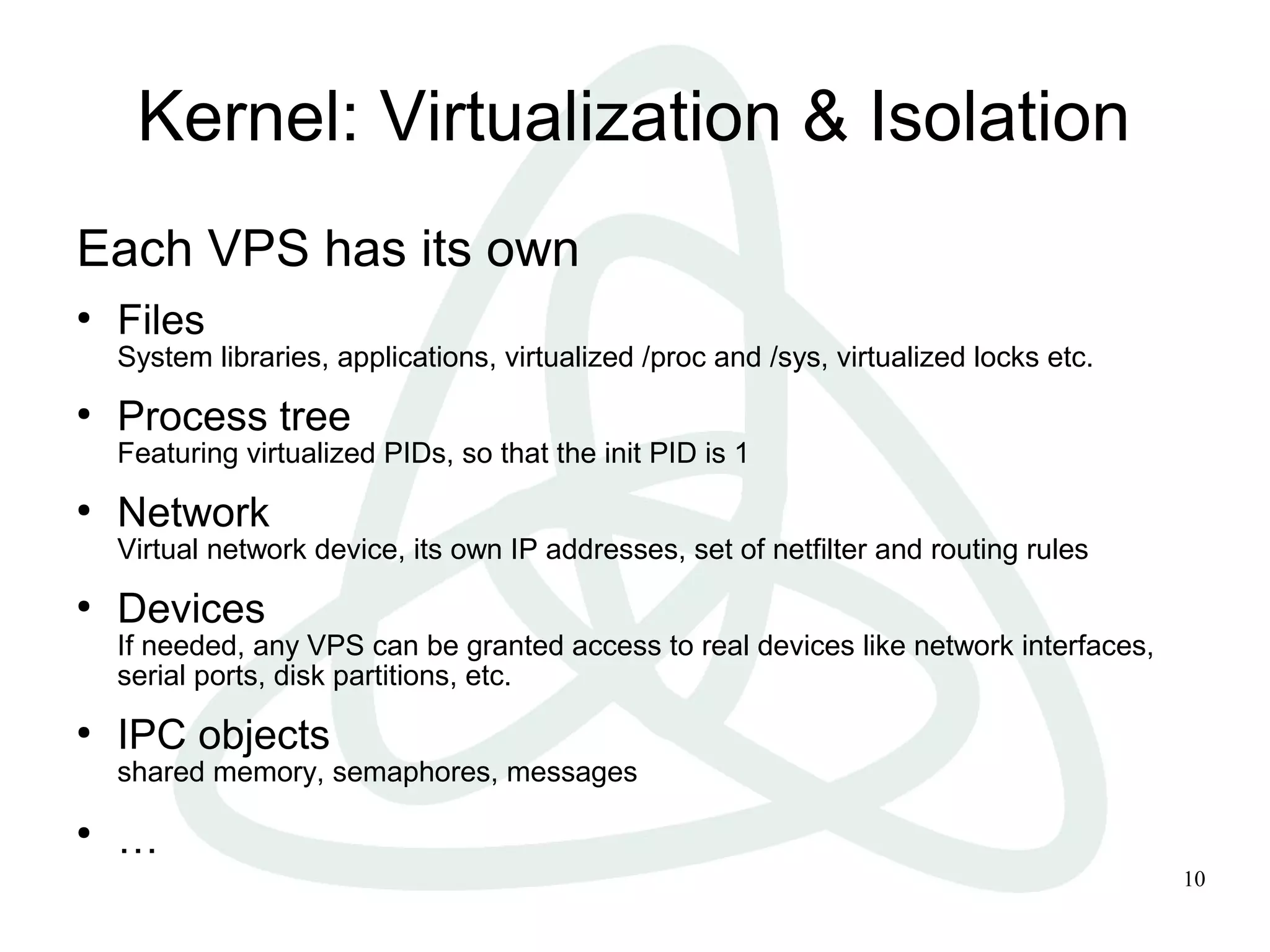10
Kernel: Virtualization & Isolation
Each VPS has its own
●
Files
System libraries, applications, virtualized /proc and /sys, virtualized locks etc.
●
Process tree
Featuring virtualized PIDs, so that the init PID is 1
●
Network
Virtual network device, its own IP addresses, set of netfilter and routing rules
●
Devices
If needed, any VPS can be granted access to real devices like network interfaces,
serial ports, disk partitions, etc.
●
IPC objects
shared memory, semaphores, messages
●
…
 