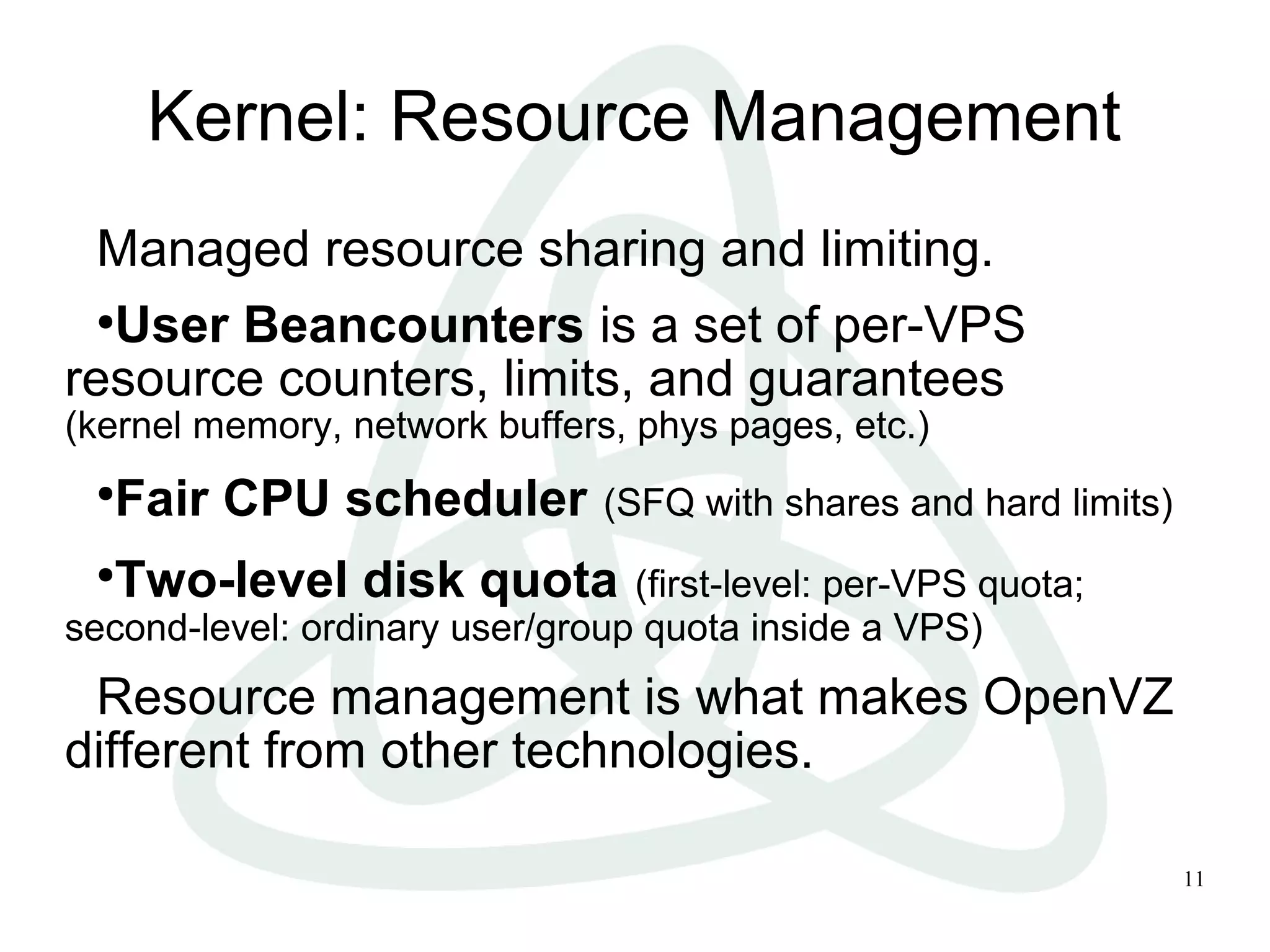 11
Kernel: Resource Management
Managed resource sharing and limiting.
●
User Beancounters is a set of per-VPS
resource counters, limits, and guarantees
(kernel memory, network buffers, phys pages, etc.)
●
Fair CPU scheduler (SFQ with shares and hard limits)
●
Two-level disk quota (first-level: per-VPS quota;
second-level: ordinary user/group quota inside a VPS)
Resource management is what makes OpenVZ
different from other technologies.
 