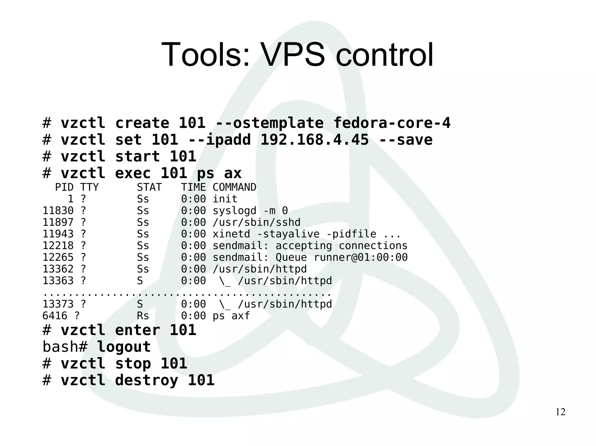 12
Tools: VPS control
# vzctl create 101 --ostemplate fedora-core-4
# vzctl set 101 --ipadd 192.168.4.45 --save
# vzctl start 101
# vzctl exec 101 ps ax
PID TTY STAT TIME COMMAND
1 ? Ss 0:00 init
11830 ? Ss 0:00 syslogd -m 0
11897 ? Ss 0:00 /usr/sbin/sshd
11943 ? Ss 0:00 xinetd -stayalive -pidfile ...
12218 ? Ss 0:00 sendmail: accepting connections
12265 ? Ss 0:00 sendmail: Queue runner@01:00:00
13362 ? Ss 0:00 /usr/sbin/httpd
13363 ? S 0:00 _ /usr/sbin/httpd
..............................................
13373 ? S 0:00 _ /usr/sbin/httpd
6416 ? Rs 0:00 ps axf
# vzctl enter 101
bash# logout
# vzctl stop 101
# vzctl destroy 101
 