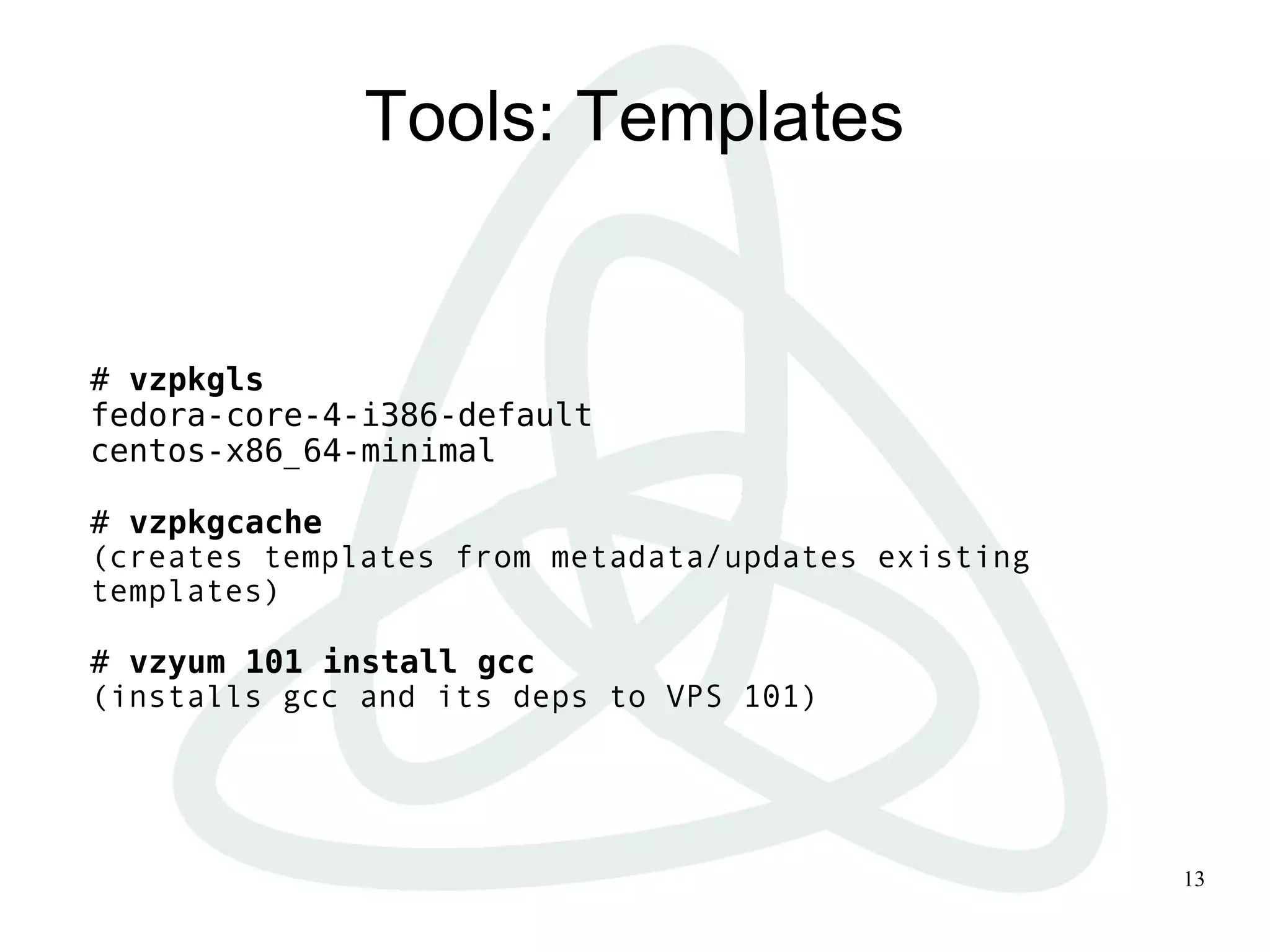 13
Tools: Templates
# vzpkgls
fedora-core-4-i386-default
centos-x86_64-minimal
# vzpkgcache
(creates templates from metadata/updates existing
templates)
# vzyum 101 install gcc
(installs gcc and its deps to VPS 101)
 