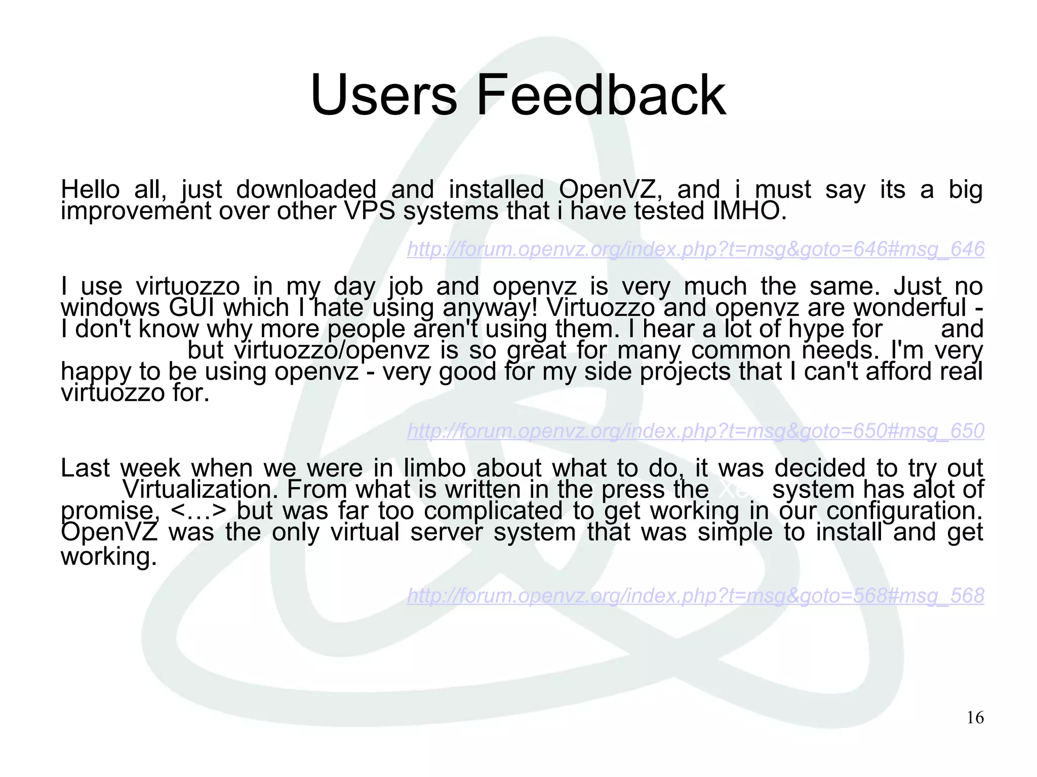 16
Users Feedback
Hello all, just downloaded and installed OpenVZ, and i must say its a big
improvement over other VPS systems that i have tested IMHO.
http://forum.openvz.org/index.php?t=msg&goto=646#msg_646
I use virtuozzo in my day job and openvz is very much the same. Just no
windows GUI which I hate using anyway! Virtuozzo and openvz are wonderful -
I don't know why more people aren't using them. I hear a lot of hype for xen and
usermode but virtuozzo/openvz is so great for many common needs. I'm very
happy to be using openvz - very good for my side projects that I can't afford real
virtuozzo for.
http://forum.openvz.org/index.php?t=msg&goto=650#msg_650
Last week when we were in limbo about what to do, it was decided to try out
XEN Virtualization. From what is written in the press the Xen system has alot of
promise, <…> but was far too complicated to get working in our configuration.
OpenVZ was the only virtual server system that was simple to install and get
working.
http://forum.openvz.org/index.php?t=msg&goto=568#msg_568
 