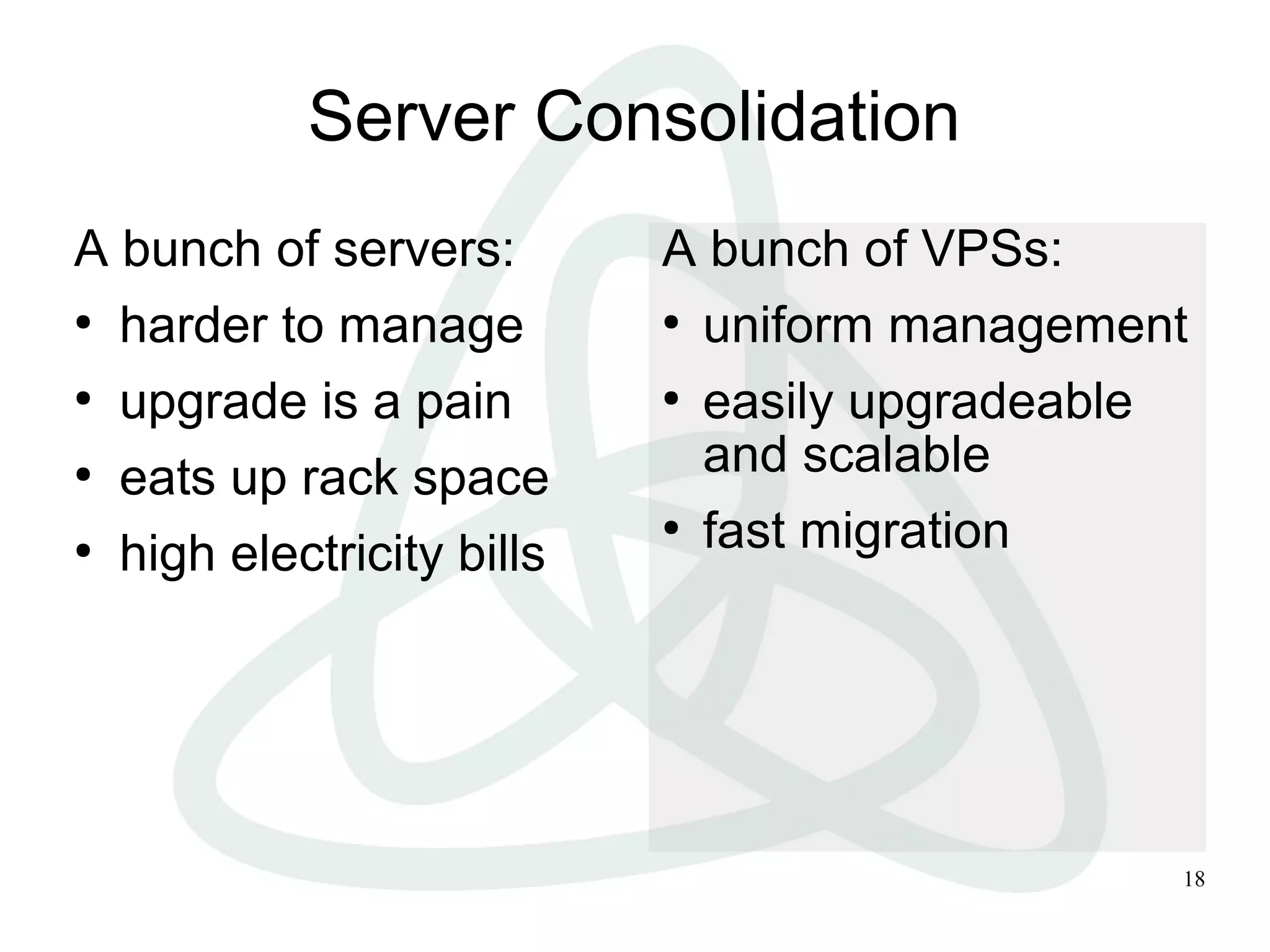 18
Server Consolidation
A bunch of servers:
●
harder to manage
●
upgrade is a pain
●
eats up rack space
●
high electricity bills
A bunch of VPSs:
●
uniform management
●
easily upgradeable
and scalable
●
fast migration
 