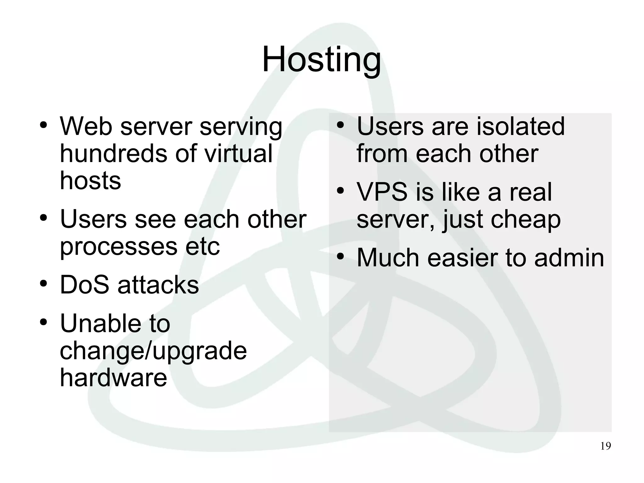 19
Hosting
●
Web server serving
hundreds of virtual
hosts
●
Users see each other
processes etc
●
DoS attacks
●
Unable to
change/upgrade
hardware
●
Users are isolated
from each other
●
VPS is like a real
server, just cheap
●
Much easier to admin
 