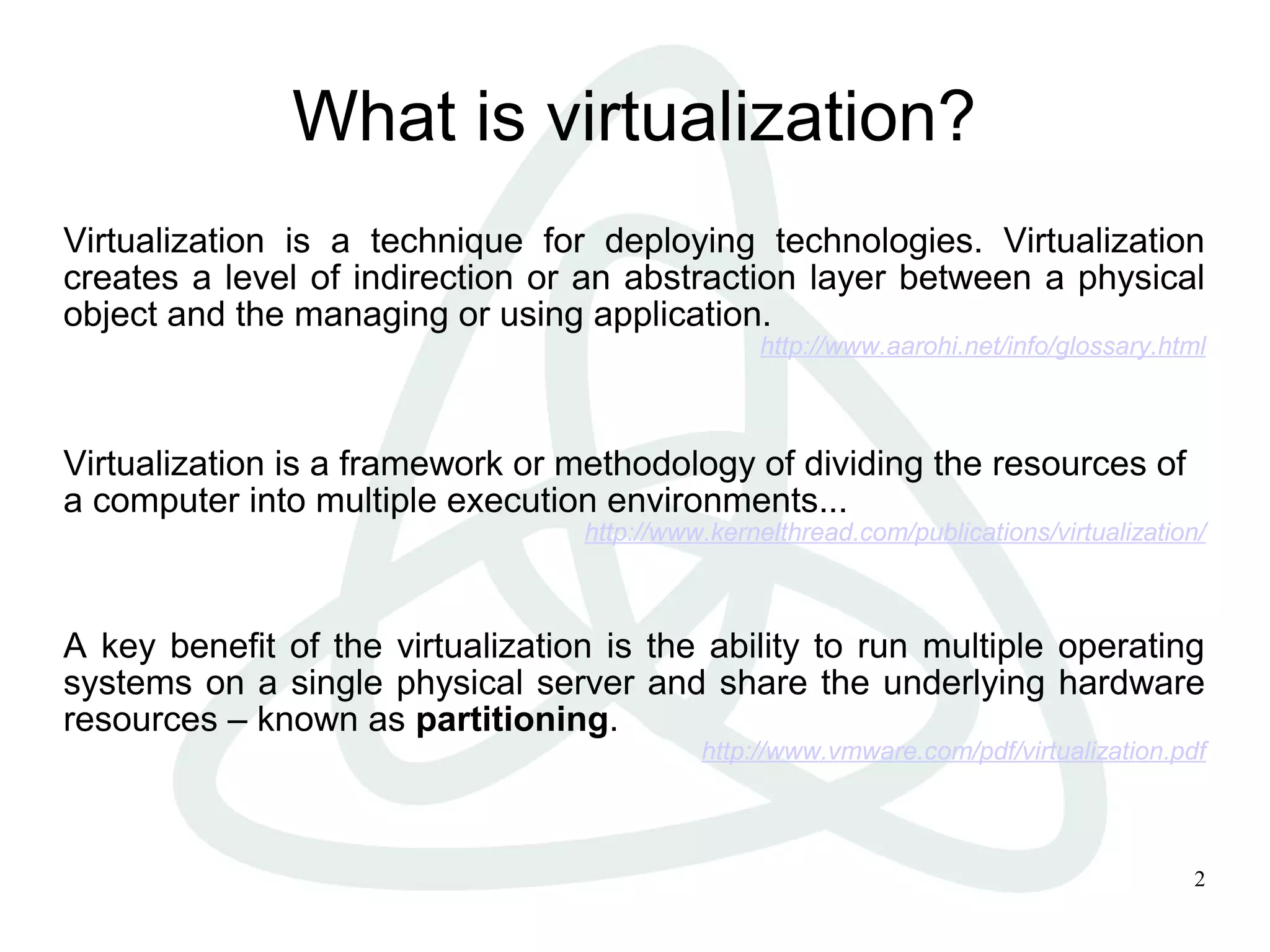 2
What is virtualization?
Virtualization is a technique for deploying technologies. Virtualization
creates a level of indirection or an abstraction layer between a physical
object and the managing or using application.
http://www.aarohi.net/info/glossary.html
Virtualization is a framework or methodology of dividing the resources of
a computer into multiple execution environments...
http://www.kernelthread.com/publications/virtualization/
A key benefit of the virtualization is the ability to run multiple operating
systems on a single physical server and share the underlying hardware
resources – known as partitioning.
http://www.vmware.com/pdf/virtualization.pdf
 