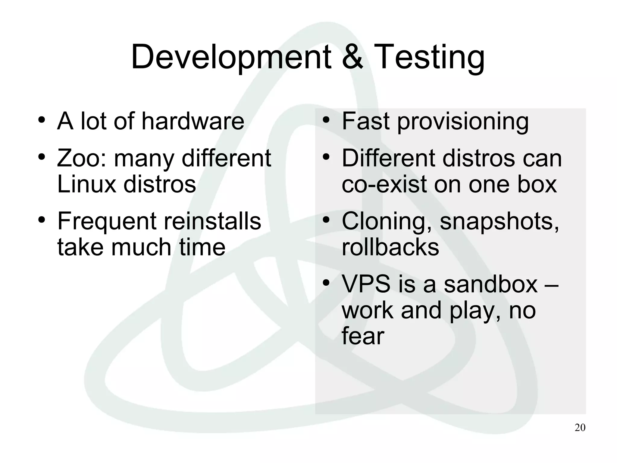 20
Development & Testing
●
A lot of hardware
●
Zoo: many different
Linux distros
●
Frequent reinstalls
take much time
●
Fast provisioning
●
Different distros can
co-exist on one box
●
Cloning, snapshots,
rollbacks
●
VPS is a sandbox –
work and play, no
fear
 