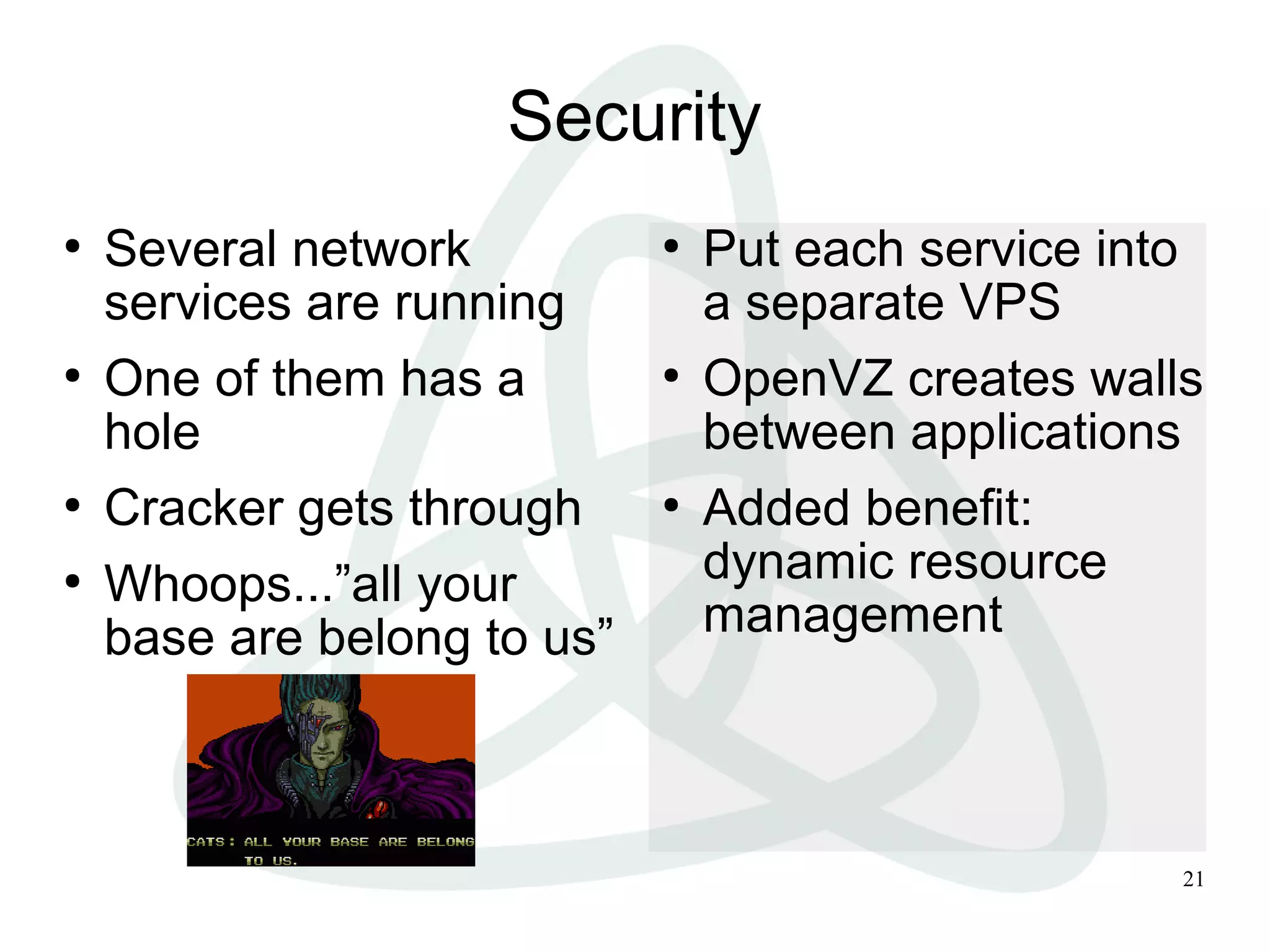 21
Security
●
Several network
services are running
●
One of them has a
hole
●
Cracker gets through
●
Whoops...”all your
base are belong to us”
●
Put each service into
a separate VPS
●
OpenVZ creates walls
between applications
●
Added benefit:
dynamic resource
management
 