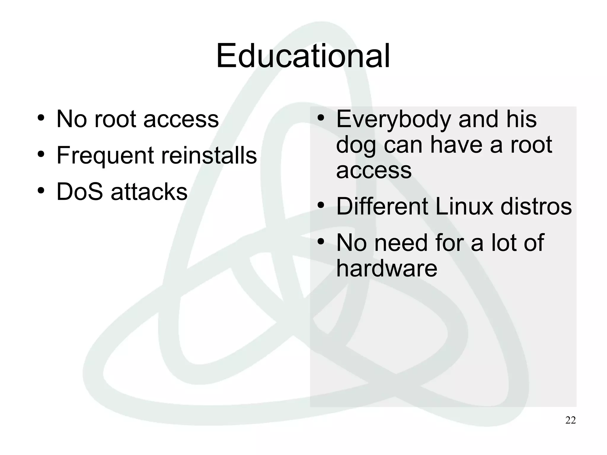 22
Educational
●
No root access
●
Frequent reinstalls
●
DoS attacks
●
Everybody and his
dog can have a root
access
●
Different Linux distros
●
No need for a lot of
hardware
 