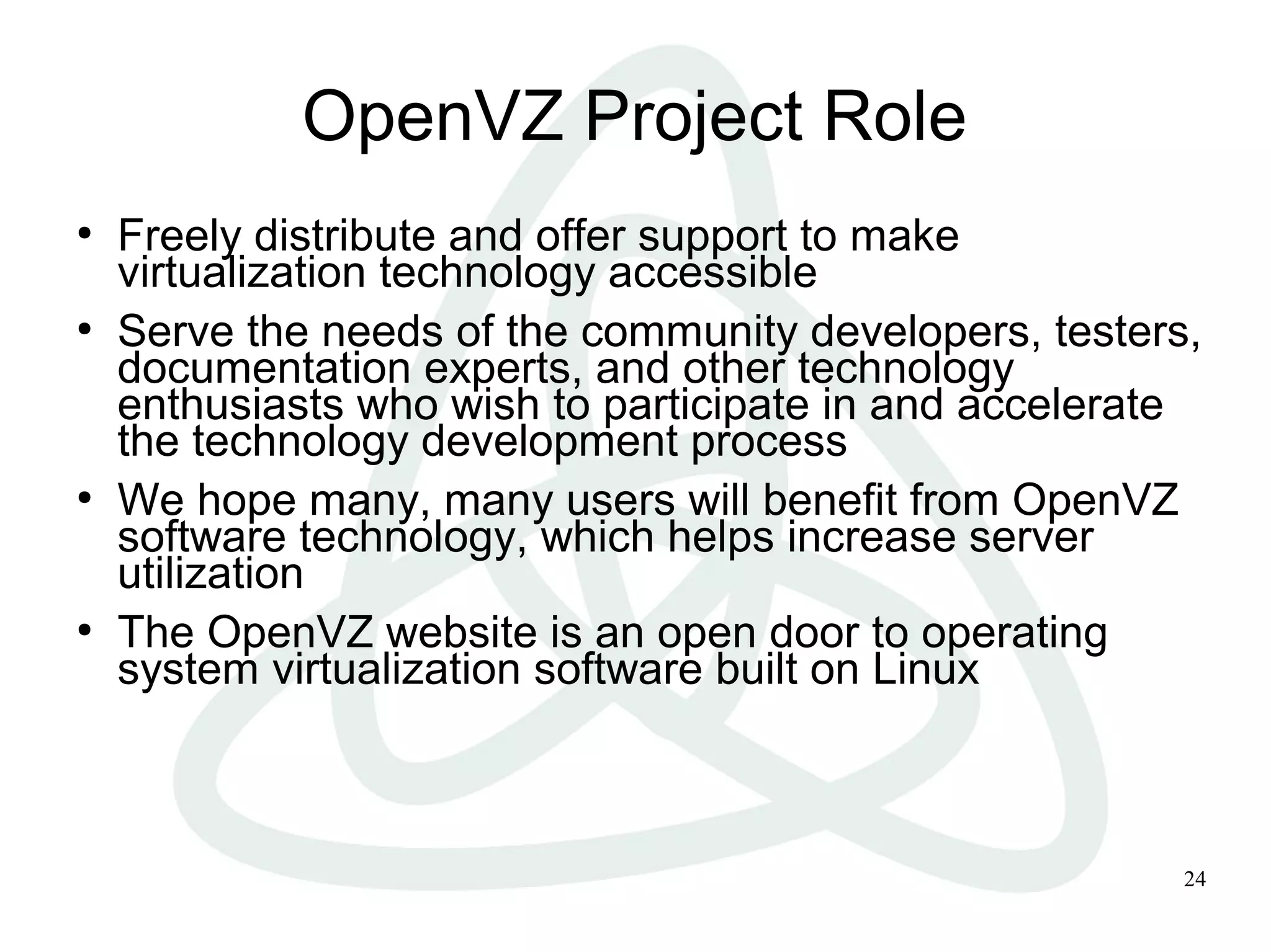 24
OpenVZ Project Role
●
Freely distribute and offer support to make
virtualization technology accessible
●
Serve the needs of the community developers, testers,
documentation experts, and other technology
enthusiasts who wish to participate in and accelerate
the technology development process
●
We hope many, many users will benefit from OpenVZ
software technology, which helps increase server
utilization
●
The OpenVZ website is an open door to operating
system virtualization software built on Linux
 