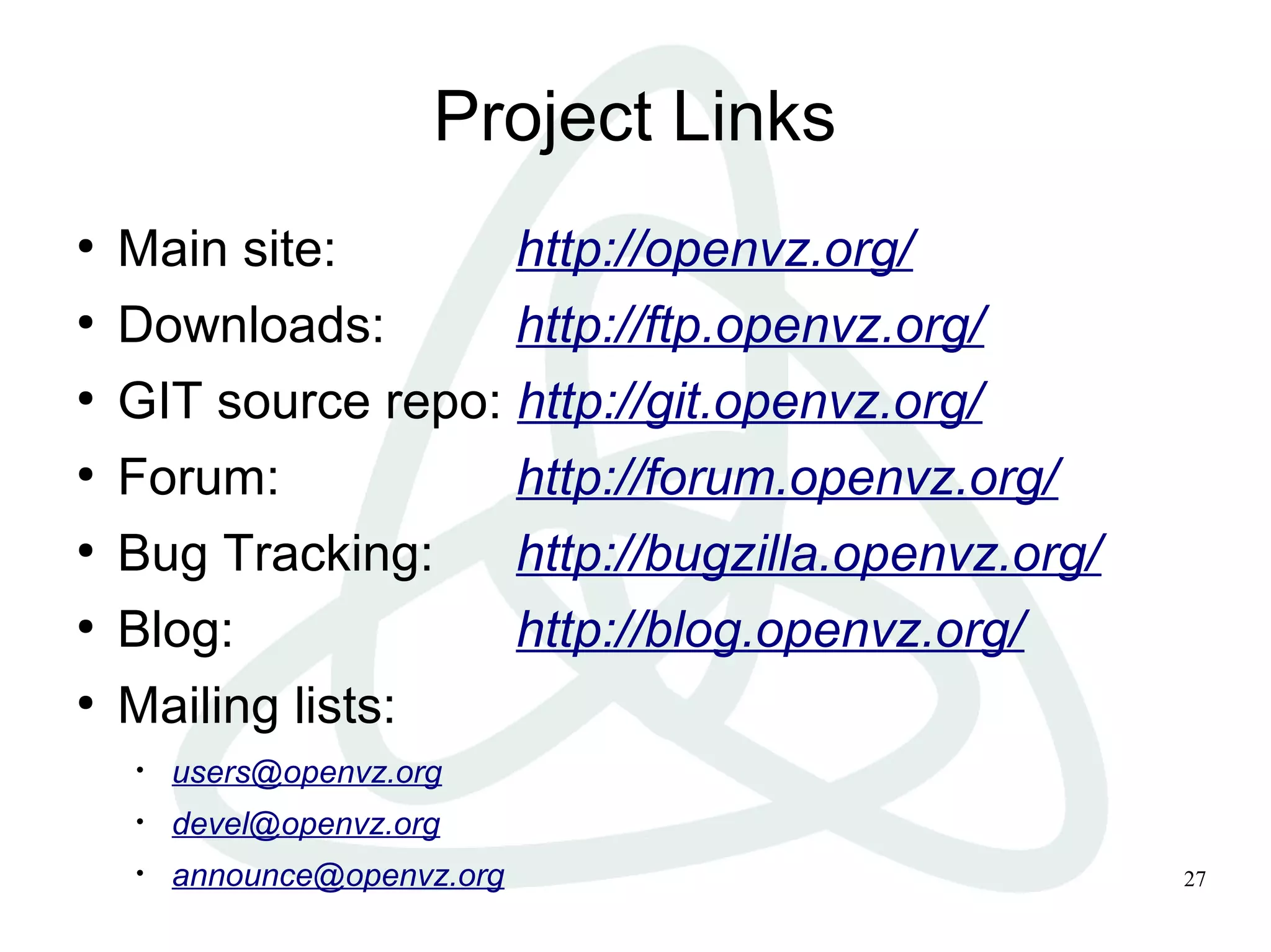 27
Project Links
●
Main site: http://openvz.org/
●
Downloads: http://ftp.openvz.org/
●
GIT source repo: http://git.openvz.org/
●
Forum: http://forum.openvz.org/
●
Bug Tracking: http://bugzilla.openvz.org/
●
Blog: http://blog.openvz.org/
●
Mailing lists:
• users@openvz.org
• devel@openvz.org
• announce@openvz.org
 