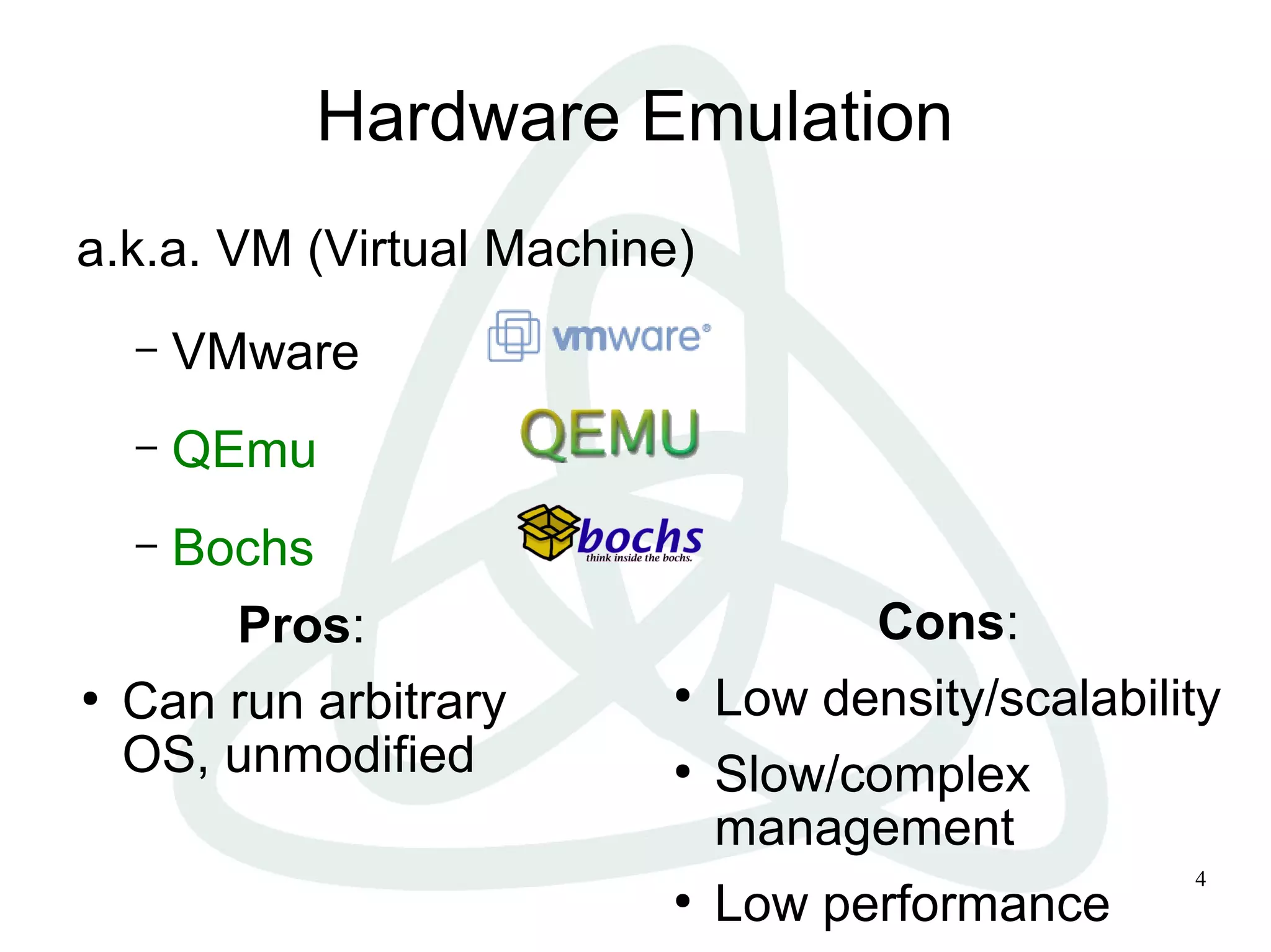 4
Hardware Emulation
a.k.a. VM (Virtual Machine)
– VMware
– QEmu
– Bochs
Pros:
●
Can run arbitrary
OS, unmodified
Cons:
●
Low density/scalability
●
Slow/complex
management
●
Low performance
 