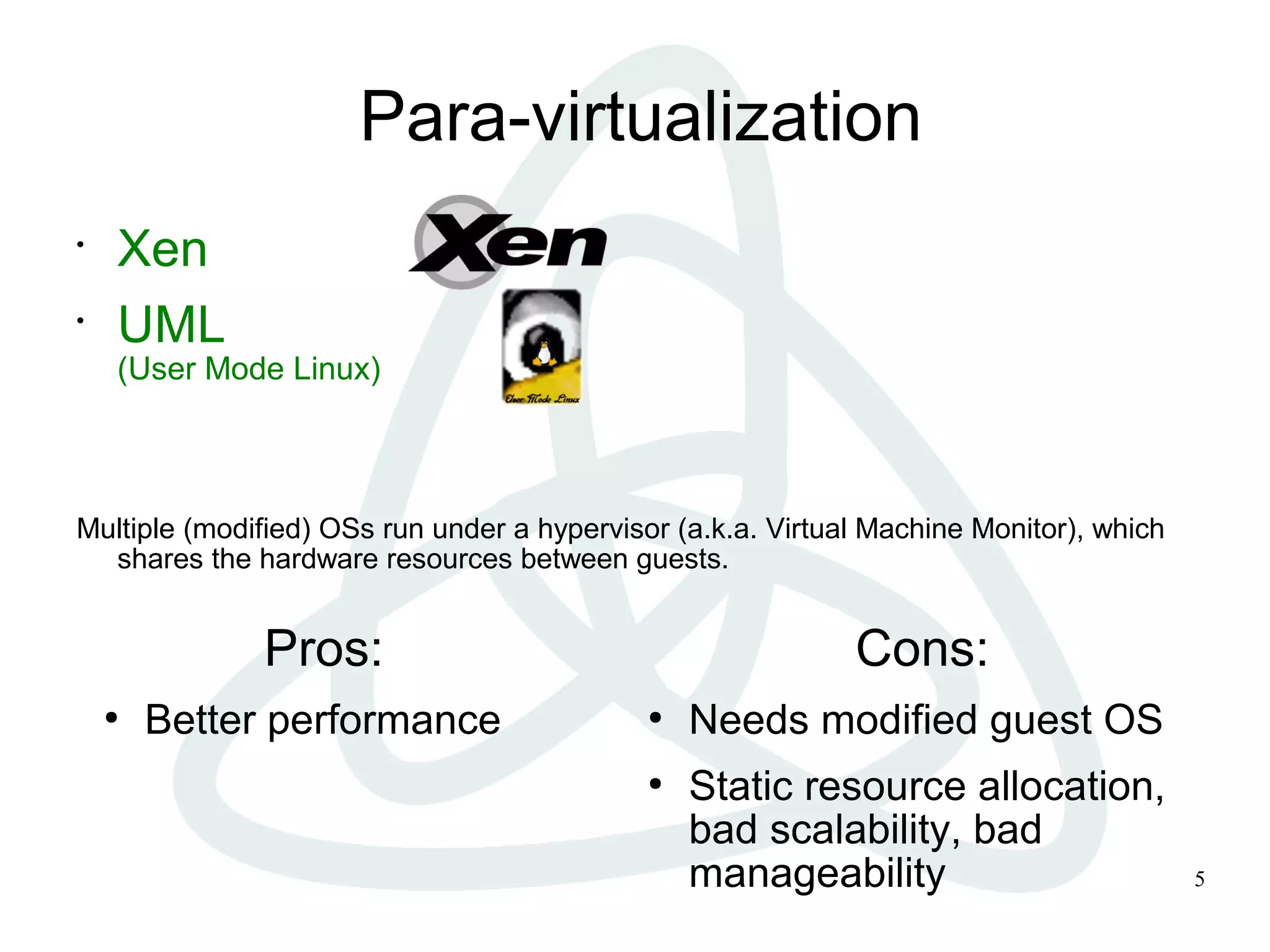 5
Para-virtualization
•
Xen
•
UML
(User Mode Linux)
Multiple (modified) OSs run under a hypervisor (a.k.a. Virtual Machine Monitor), which
shares the hardware resources between guests.
Pros:
●
Better performance
Cons:
●
Needs modified guest OS
●
Static resource allocation,
bad scalability, bad
manageability
 