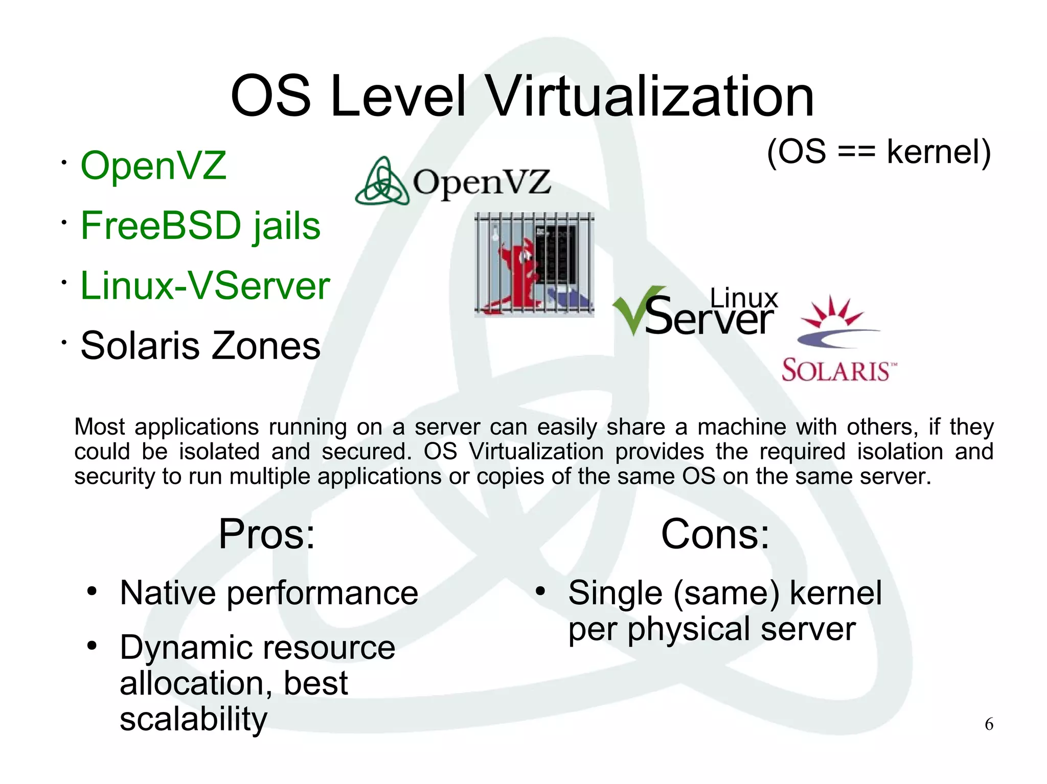 6
OS Level Virtualization
•
OpenVZ
•
FreeBSD jails
•
Linux-VServer
•
Solaris Zones
Pros:
●
Native performance
●
Dynamic resource
allocation, best
scalability
Cons:
●
Single (same) kernel
per physical server
Most applications running on a server can easily share a machine with others, if they
could be isolated and secured. OS Virtualization provides the required isolation and
security to run multiple applications or copies of the same OS on the same server.
(OS == kernel)
 