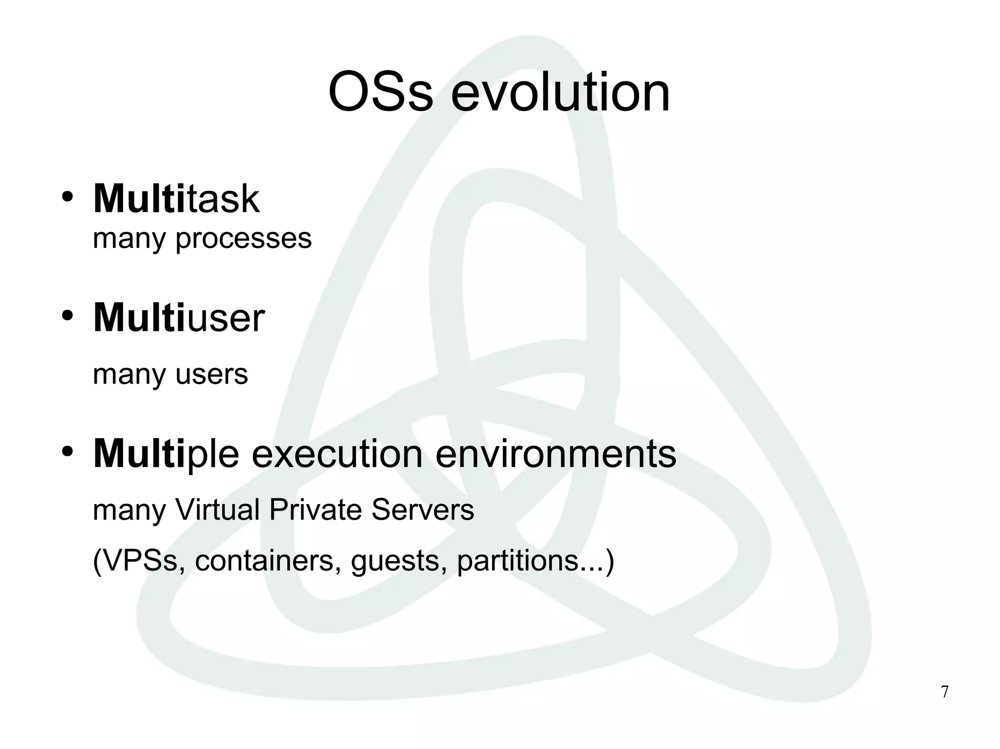 7
OSs evolution
●
Multitask
many processes
●
Multiuser
many users
●
Multiple execution environments
many Virtual Private Servers
(VPSs, containers, guests, partitions...)
 