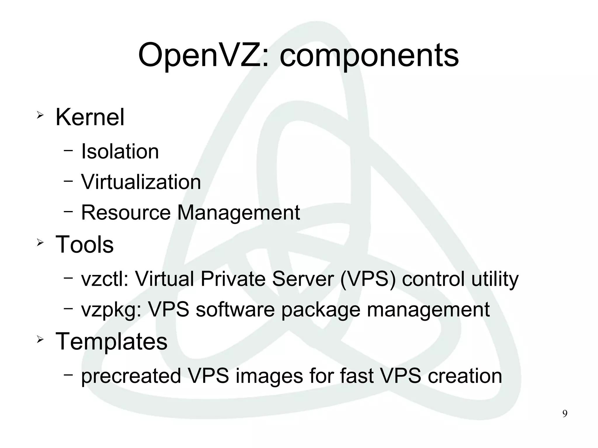 9
OpenVZ: components

Kernel
– Isolation
– Virtualization
– Resource Management

Tools
– vzctl: Virtual Private Server (VPS) control utility
– vzpkg: VPS software package management

Templates
– precreated VPS images for fast VPS creation
 