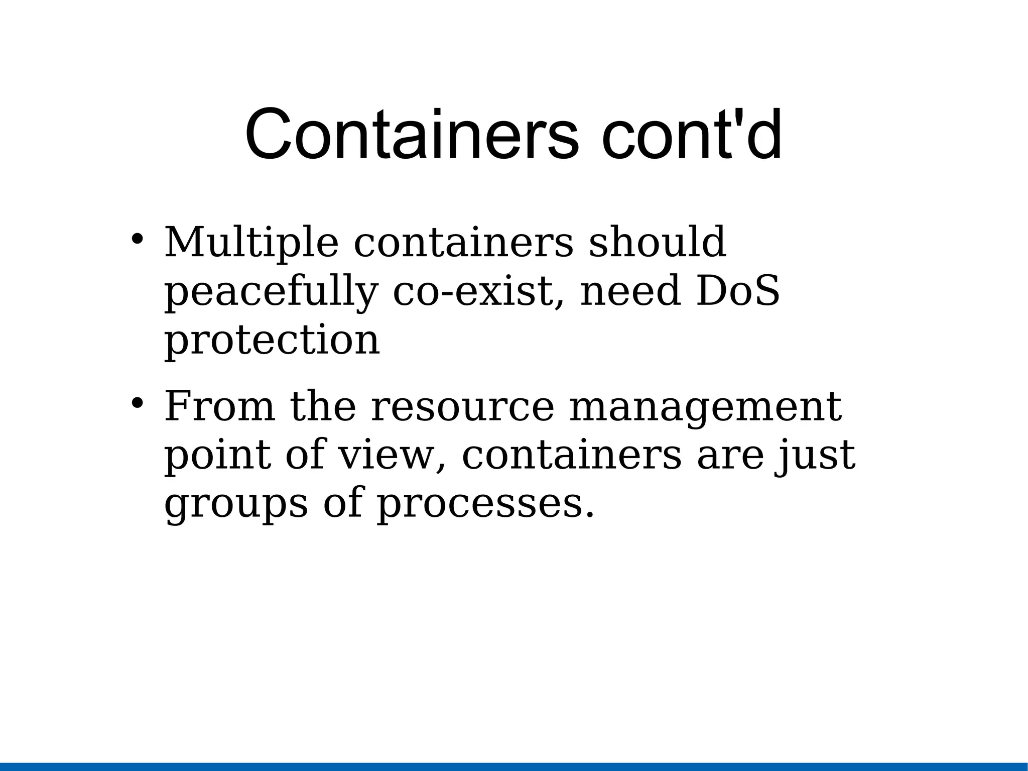 Containers cont'd

Multiple containers should
peacefully co-exist, need DoS
protection

From the resource management
point of view, containers are just
groups of processes.
 